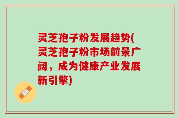 灵芝孢子粉发展趋势(灵芝孢子粉市场前景广阔，成为健康产业发展新引擎)