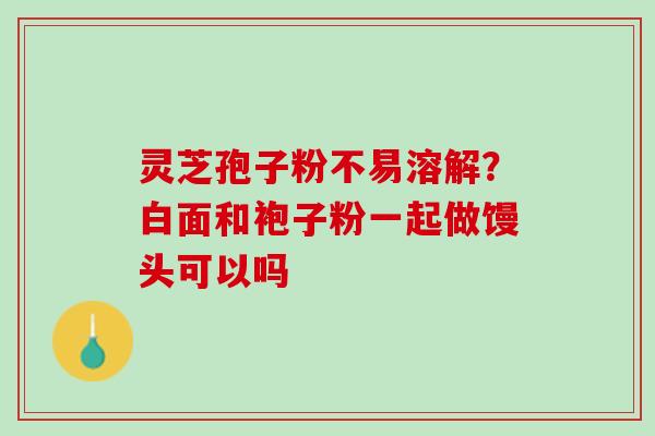 灵芝孢子粉不易溶解?白面和袍子粉一起做馒头可以吗 灵芝孢子粉不易溶解?白面和袍子粉一起做馒头可以吗