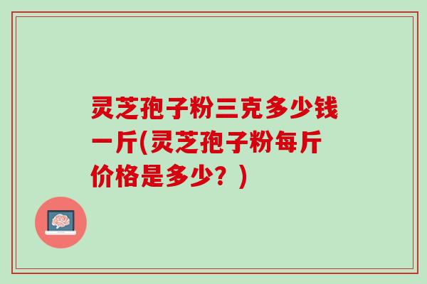 灵芝孢子粉三克多少钱一斤(灵芝孢子粉每斤价格是多少？)