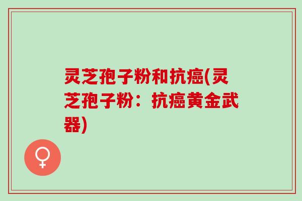 灵芝孢子粉和抗(灵芝孢子粉:抗黄金武器) 灵芝孢子粉和抗(灵芝孢子粉:抗黄金武器)