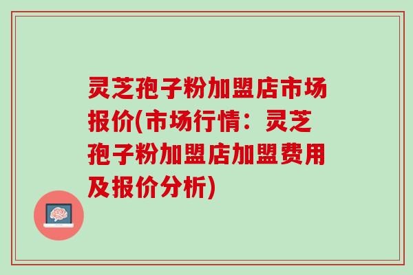 灵芝孢子粉加盟店市场报价(市场行情：灵芝孢子粉加盟店加盟费用及报价分析)