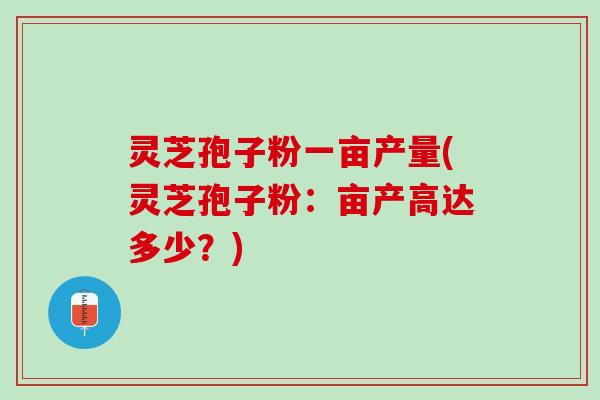 灵芝孢子粉一亩产量(灵芝孢子粉：亩产高达多少？)