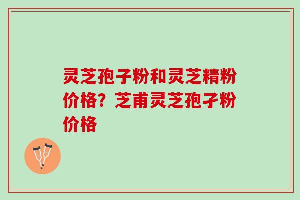 灵芝孢子粉和灵芝精粉价格？芝甫灵芝孢孑粉价格