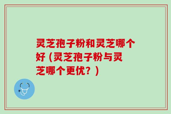 灵芝孢子粉和灵芝哪个好 (灵芝孢子粉与灵芝哪个更优？)