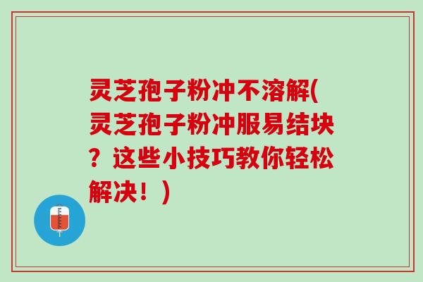 灵芝孢子粉冲不溶解(灵芝孢子粉冲服易结块？这些小技巧教你轻松解决！)