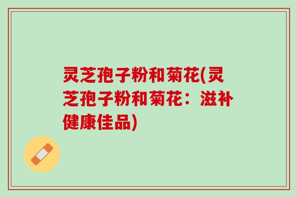 灵芝孢子粉和菊花(灵芝孢子粉和菊花：滋补健康佳品)