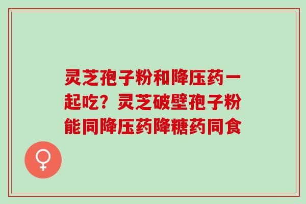 灵芝孢子粉和降压药一起吃？灵芝破壁孢子粉能同降压药降糖药同食