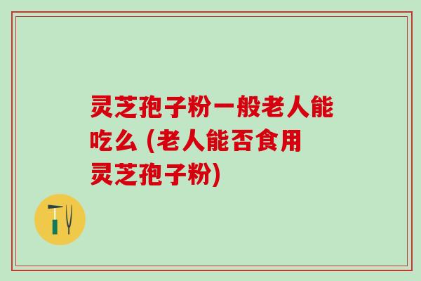 灵芝孢子粉一般老人能吃么 (老人能否食用灵芝孢子粉)