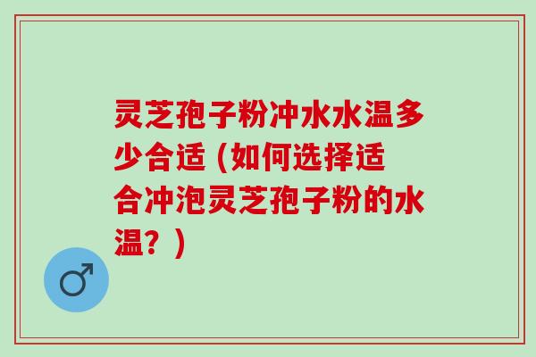 灵芝孢子粉冲水水温多少合适 (如何选择适合冲泡灵芝孢子粉的水温？)