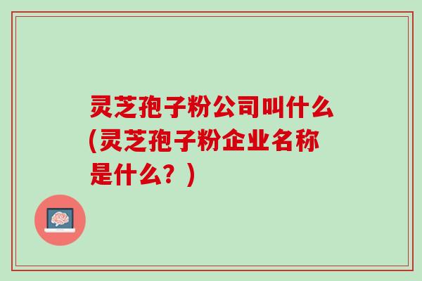 灵芝孢子粉公司叫什么(灵芝孢子粉企业名称是什么？)