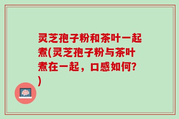 灵芝孢子粉和茶叶一起煮(灵芝孢子粉与茶叶煮在一起，口感如何？)