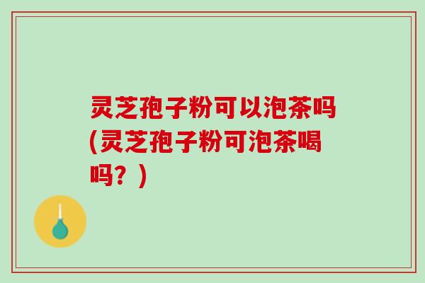 灵芝孢子粉可以泡茶吗(灵芝孢子粉可泡茶喝吗？)