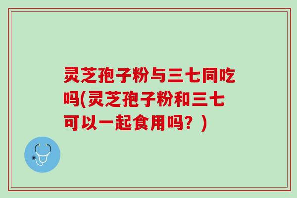 灵芝孢子粉与三七同吃吗(灵芝孢子粉和三七可以一起食用吗？)