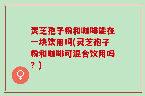 灵芝孢子粉和咖啡能在一块饮用吗(灵芝孢子粉和咖啡可混合饮用吗？)
