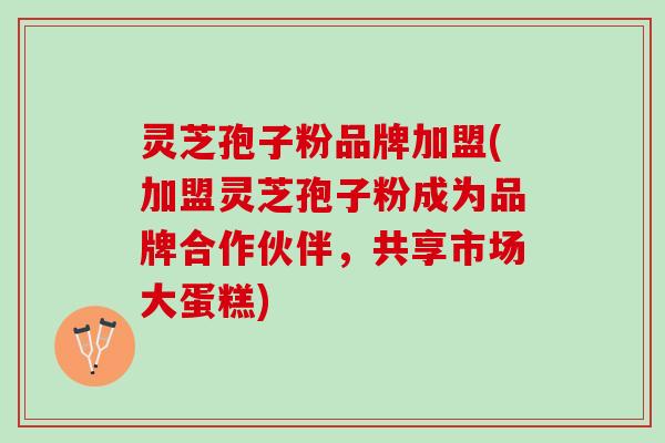 灵芝孢子粉品牌加盟(加盟灵芝孢子粉成为品牌合作伙伴，共享市场大蛋糕)