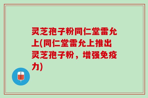 灵芝孢子粉同仁堂雷允上(同仁堂雷允上推出灵芝孢子粉，增强免疫力)