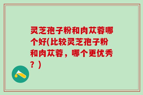 灵芝孢子粉和肉苁蓉哪个好(比较灵芝孢子粉和肉苁蓉，哪个更优秀？)