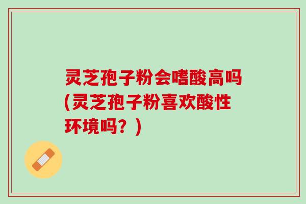 灵芝孢子粉会嗜酸高吗(灵芝孢子粉喜欢酸性环境吗？)