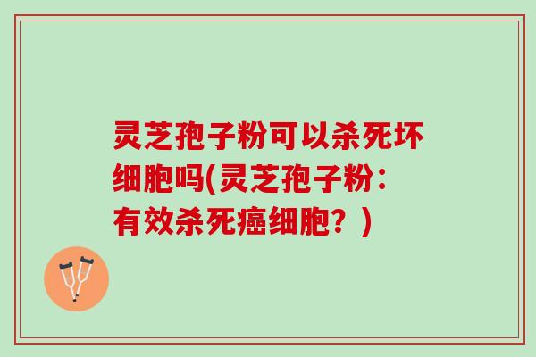 灵芝孢子粉可以杀死坏细胞吗(灵芝孢子粉：有效杀死癌细胞？)