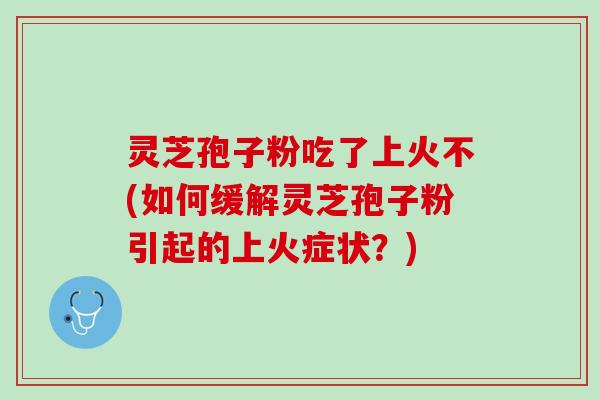 灵芝孢子粉吃了上火不(如何缓解灵芝孢子粉引起的上火症状？)