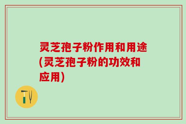 灵芝孢子粉作用和用途(灵芝孢子粉的功效和应用)