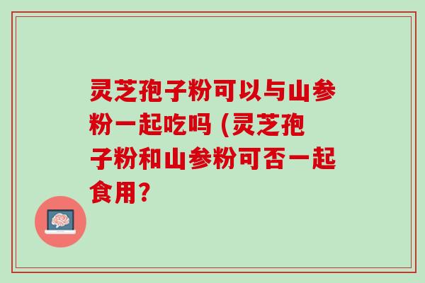 灵芝孢子粉可以与山参粉一起吃吗 (灵芝孢子粉和山参粉可否一起食用？