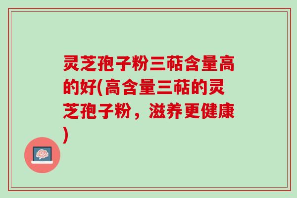 灵芝孢子粉三萜含量高的好(高含量三萜的灵芝孢子粉，滋养更健康)