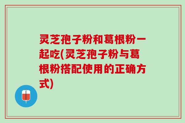 灵芝孢子粉和葛根粉一起吃(灵芝孢子粉与葛根粉搭配使用的正确方式)