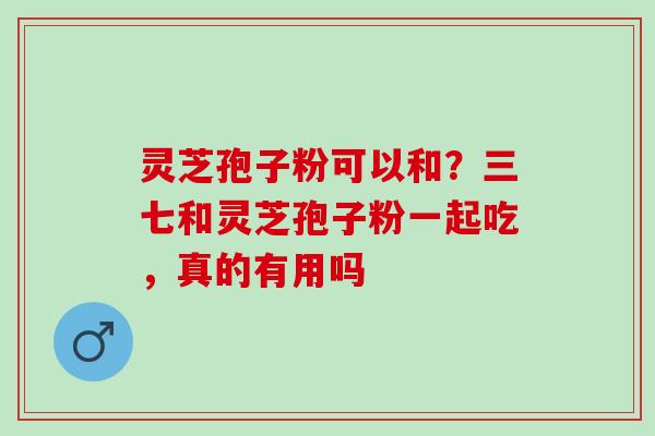 灵芝孢子粉可以和?三七和灵芝孢子粉一起吃,真的有用吗 灵芝孢子粉可以和?三七和灵芝孢子粉一起吃,真的有用吗