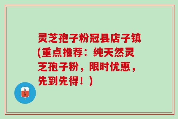 灵芝孢子粉冠县店子镇(重点推荐：纯天然灵芝孢子粉，限时优惠，先到先得！)