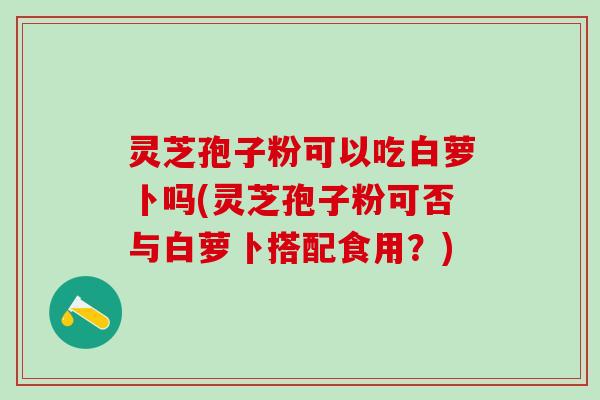 灵芝孢子粉可以吃白萝卜吗(灵芝孢子粉可否与白萝卜搭配食用？)