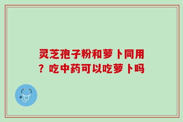 灵芝孢子粉和萝卜同用？吃可以吃萝卜吗