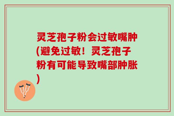 灵芝孢子粉会过敏嘴肿(避免过敏！灵芝孢子粉有可能导致嘴部肿胀)