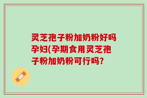 灵芝孢子粉加奶粉好吗孕妇(孕期食用灵芝孢子粉加奶粉可行吗？
