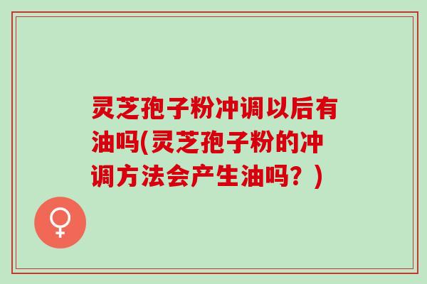 灵芝孢子粉冲调以后有油吗(灵芝孢子粉的冲调方法会产生油吗？)
