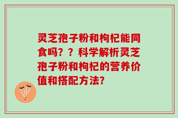 灵芝孢子粉和枸杞能同食吗？？科学解析灵芝孢子粉和枸杞的营养价值和搭配方法？
