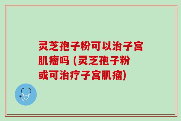 灵芝孢子粉可以子宫吗 (灵芝孢子粉或可子宫)