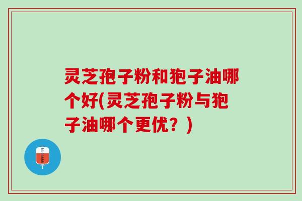 灵芝孢子粉和狍子油哪个好(灵芝孢子粉与狍子油哪个更优？)