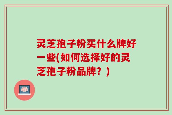 灵芝孢子粉买什么牌好一些(如何选择好的灵芝孢子粉品牌?) 灵芝孢子粉买什么牌好一些(如何选择好的灵芝孢子粉品牌?)