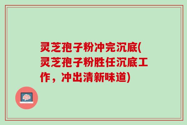 灵芝孢子粉冲完沉底(灵芝孢子粉胜任沉底工作,冲出清新味道) 灵芝孢子粉冲完沉底(灵芝孢子粉胜任沉底工作,冲出清新味道)