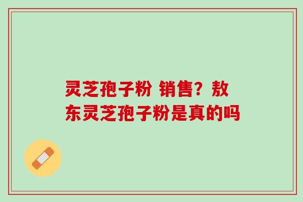 灵芝孢子粉 销售？敖东灵芝孢子粉是真的吗