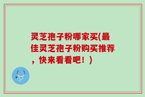 灵芝孢子粉哪家买(最佳灵芝孢子粉购买推荐，快来看看吧！)