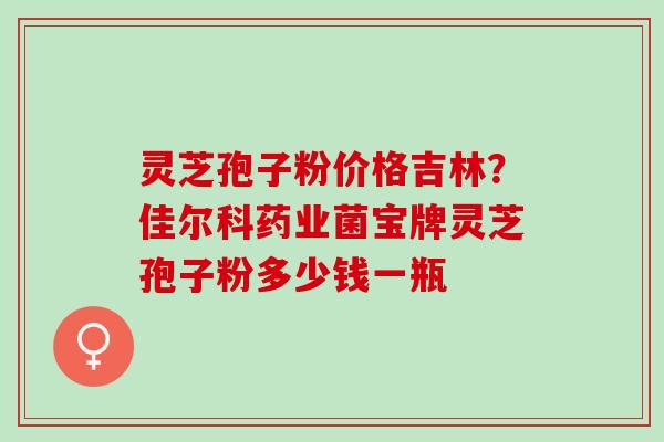 灵芝孢子粉价格吉林？佳尔科药业菌宝牌灵芝孢子粉多少钱一瓶