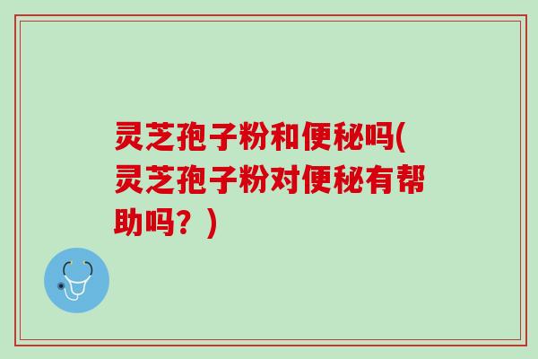灵芝孢子粉和便秘吗(灵芝孢子粉对便秘有帮助吗？)