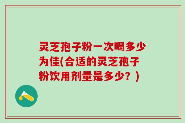 灵芝孢子粉一次喝多少为佳(合适的灵芝孢子粉饮用剂量是多少？)