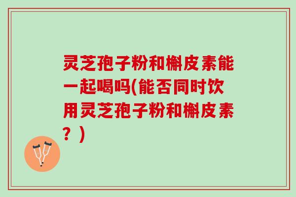 灵芝孢子粉和槲皮素能一起喝吗(能否同时饮用灵芝孢子粉和槲皮素？)