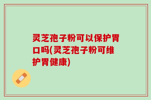 灵芝孢子粉可以保护胃口吗(灵芝孢子粉可维护胃健康)