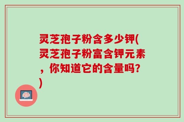 灵芝孢子粉含多少钾(灵芝孢子粉富含钾元素，你知道它的含量吗？)