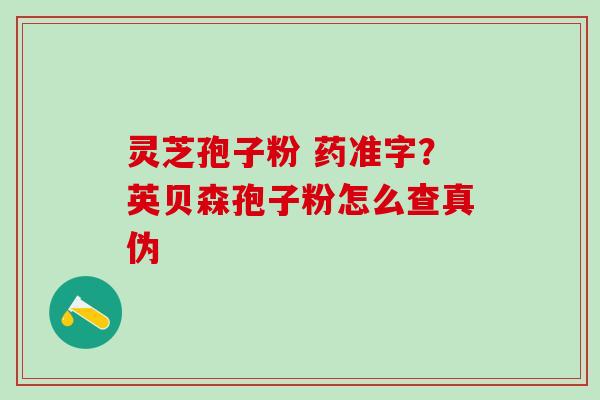 灵芝孢子粉 药准字？英贝森孢子粉怎么查真伪