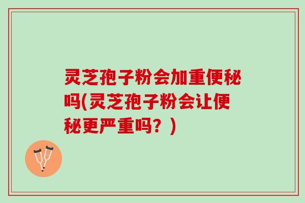灵芝孢子粉会加重吗(灵芝孢子粉会让更严重吗？)